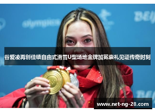 谷爱凌再创佳绩自由式滑雪U型场地金牌加冕崇礼见证传奇时刻