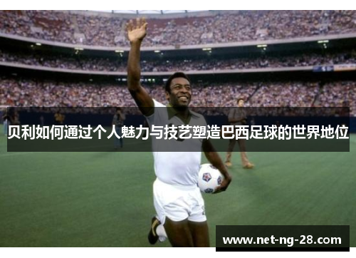 贝利如何通过个人魅力与技艺塑造巴西足球的世界地位