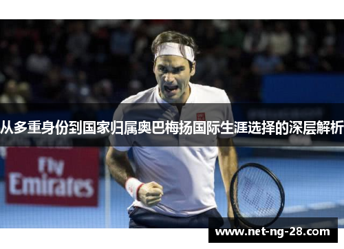 从多重身份到国家归属奥巴梅扬国际生涯选择的深层解析