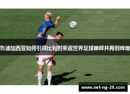 鲁迪加西亚如何引领比利时重返世界足球巅峰并再创辉煌