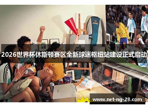 2026世界杯休斯顿赛区全新球迷枢纽站建设正式启动 2026世界杯休斯顿赛区全新球迷枢纽站建设正式启动