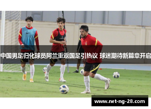 中国男足归化球员阿兰重返国足引热议 球迷期待新篇章开启