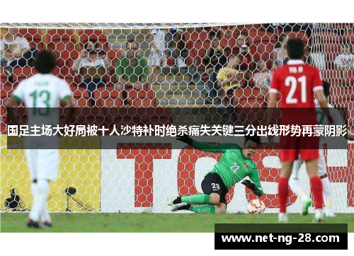 国足主场大好局被十人沙特补时绝杀痛失关键三分出线形势再蒙阴影