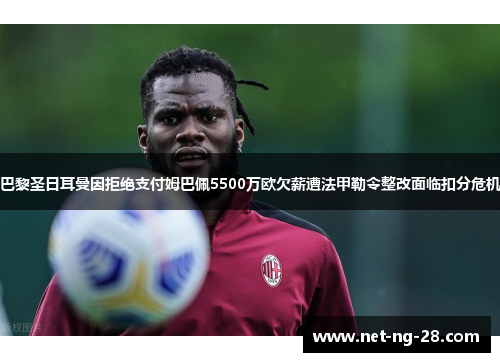巴黎圣日耳曼因拒绝支付姆巴佩5500万欧欠薪遭法甲勒令整改面临扣分危机