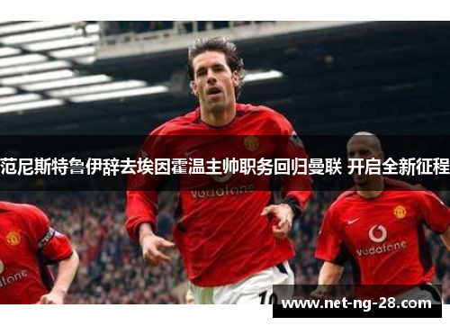 范尼斯特鲁伊辞去埃因霍温主帅职务回归曼联 开启全新征程