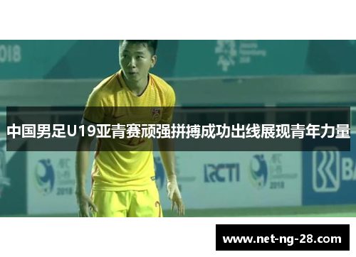中国男足U19亚青赛顽强拼搏成功出线展现青年力量